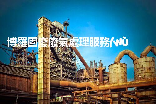 博羅固廢廢氣處理服務(wù)，靠譜又省心？快來了解！